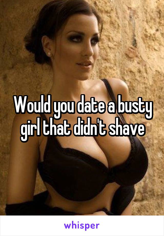 Would you date a busty girl that didn't shave