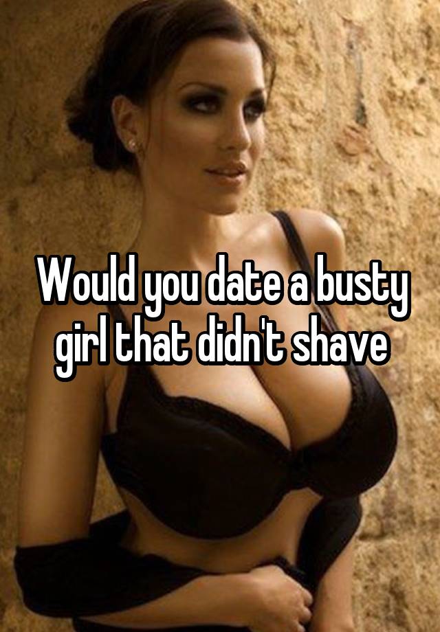 Would you date a busty girl that didn't shave