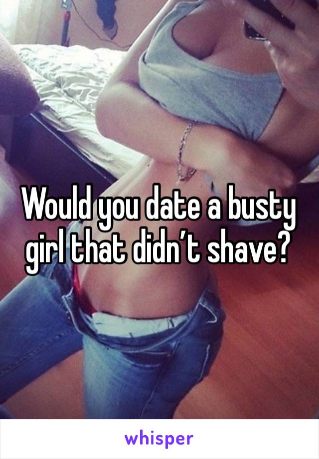 Would you date a busty girl that didn’t shave?