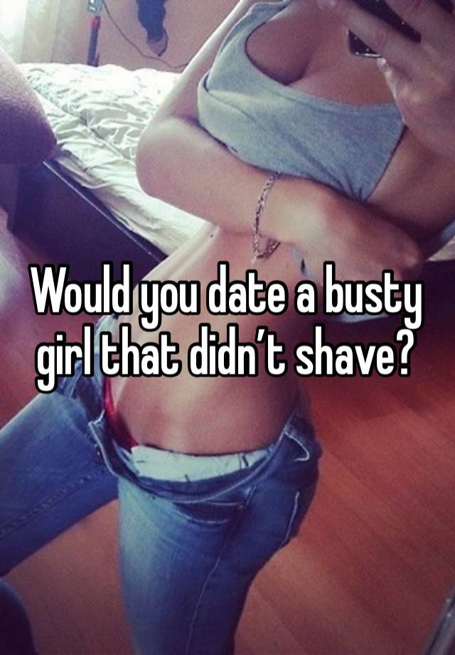 Would you date a busty girl that didn’t shave?