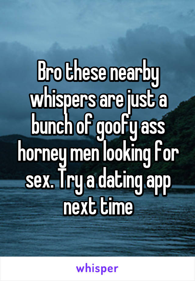 Bro these nearby whispers are just a bunch of goofy ass horney men looking for sex. Try a dating app next time