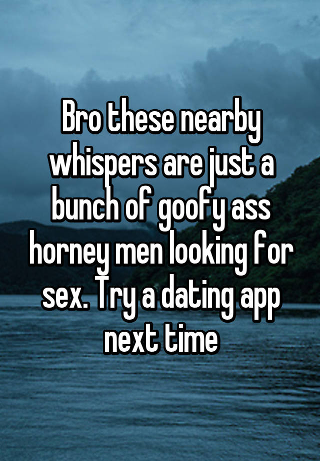 Bro these nearby whispers are just a bunch of goofy ass horney men looking for sex. Try a dating app next time