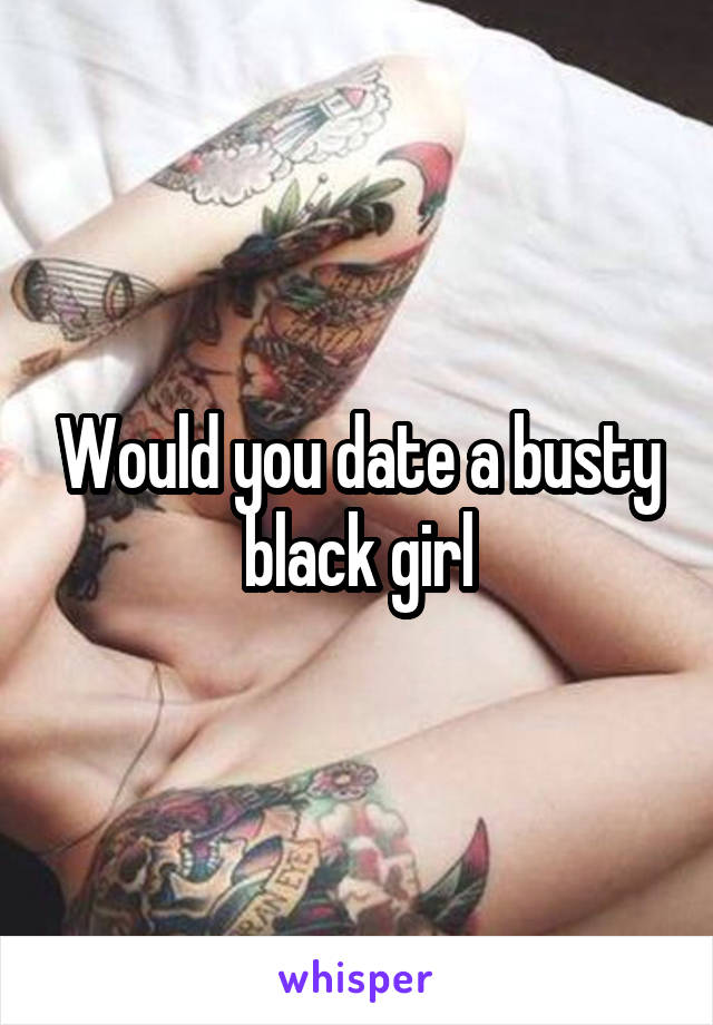 Would you date a busty black girl