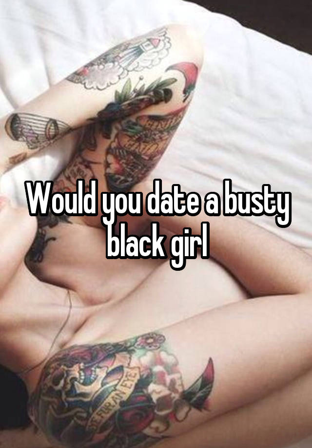 Would you date a busty black girl