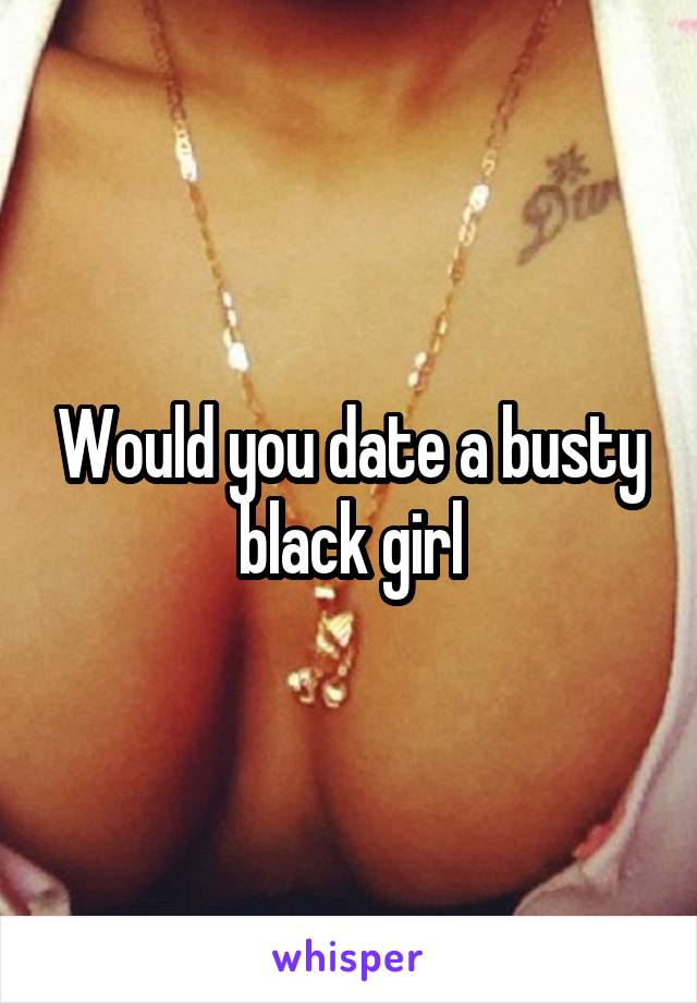 Would you date a busty black girl