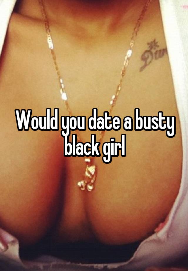 Would you date a busty black girl