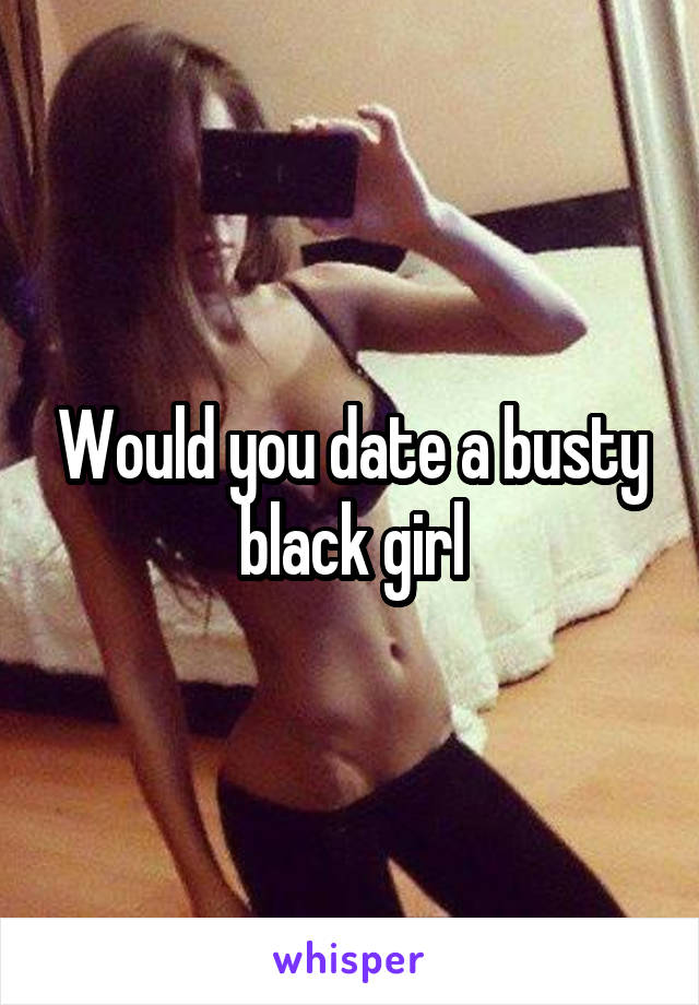 Would you date a busty black girl