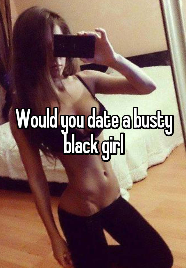 Would you date a busty black girl