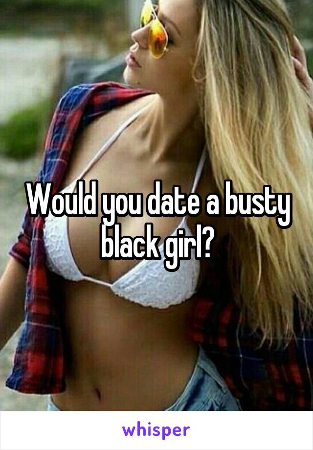 Would you date a busty black girl?