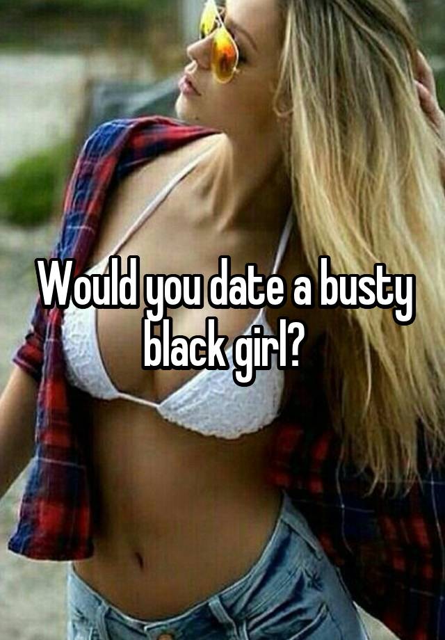 Would you date a busty black girl?