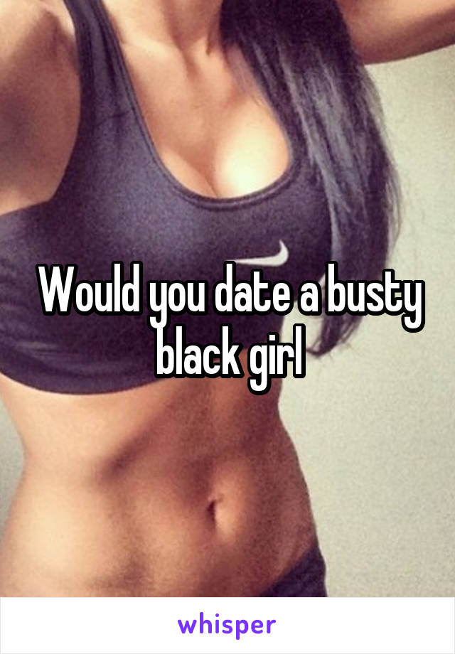 Would you date a busty black girl