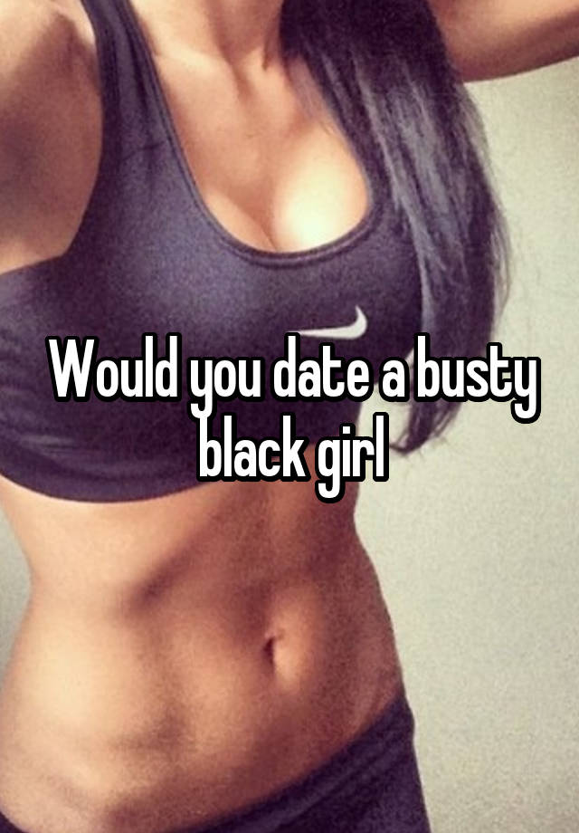 Would you date a busty black girl