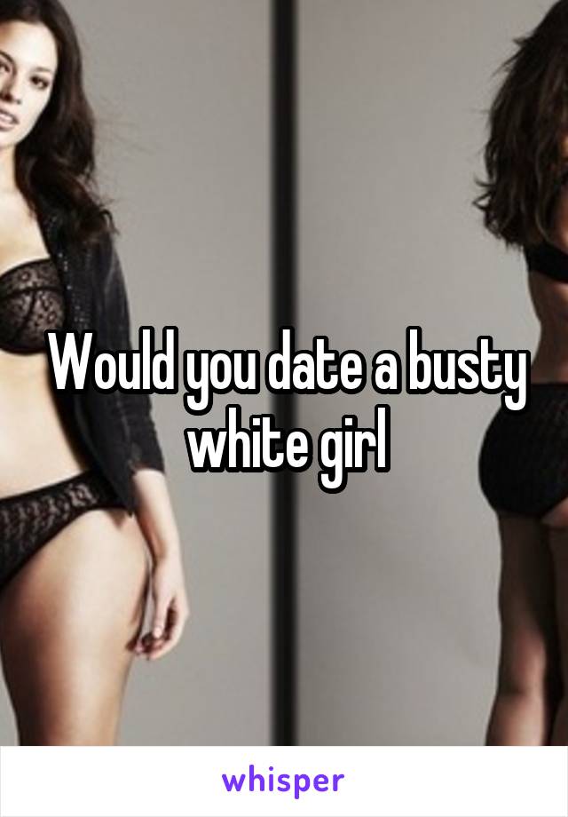 Would you date a busty white girl