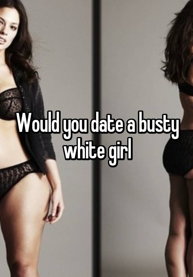 Would you date a busty white girl