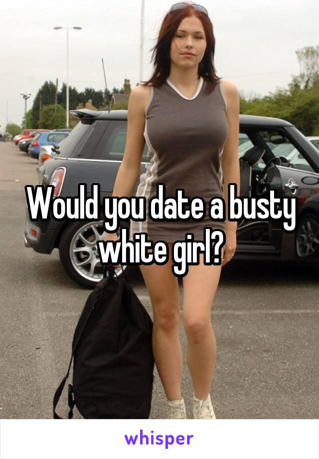 Would you date a busty white girl?