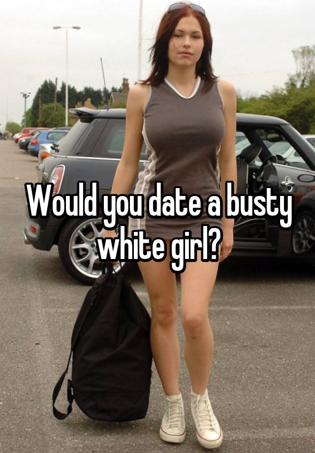 Would you date a busty white girl?