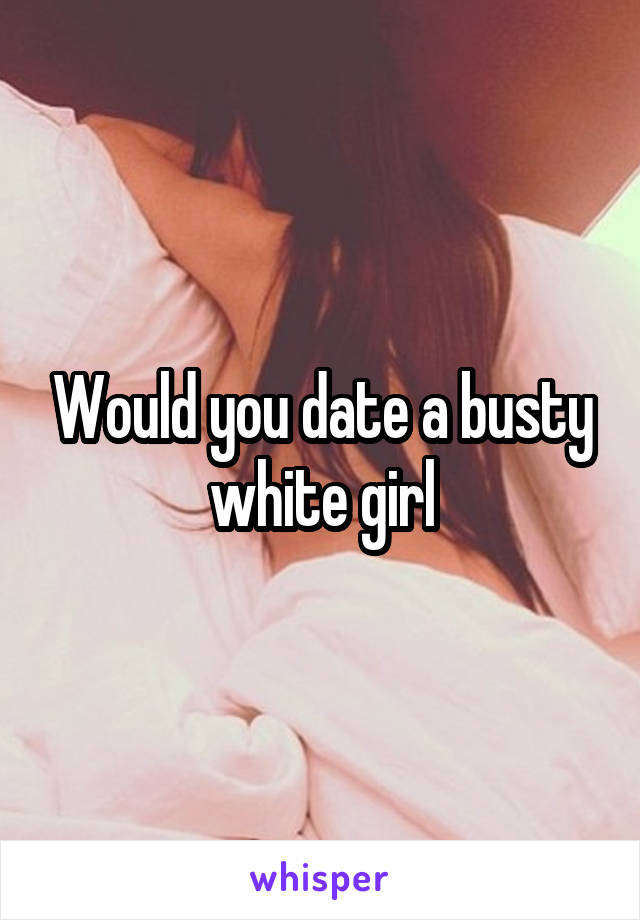 Would you date a busty white girl