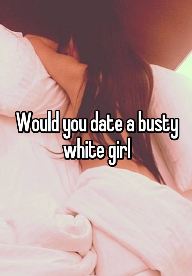 Would you date a busty white girl