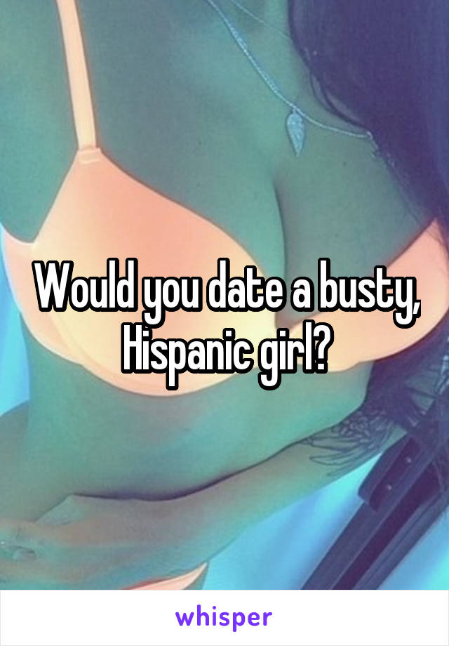 Would you date a busty, Hispanic girl?