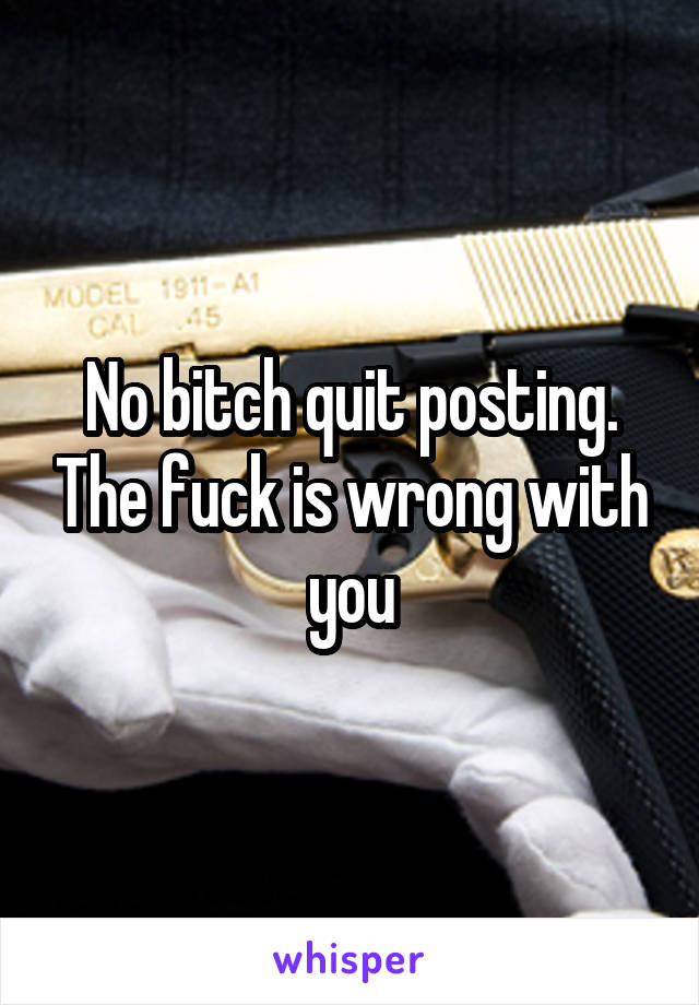 No bitch quit posting. The fuck is wrong with you