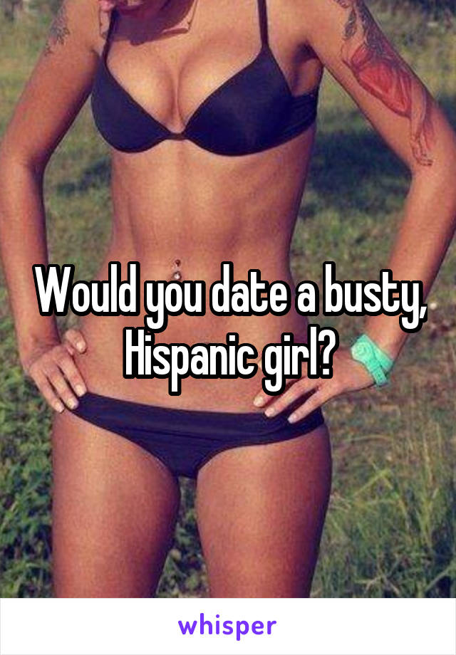 Would you date a busty, Hispanic girl?