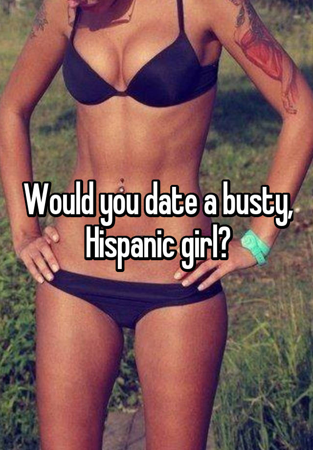 Would you date a busty, Hispanic girl?