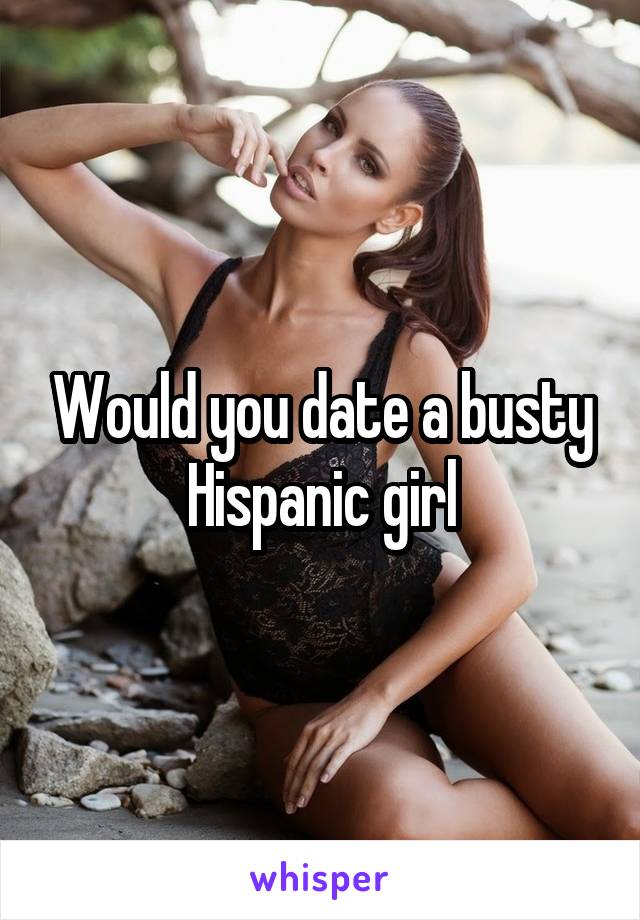 Would you date a busty Hispanic girl