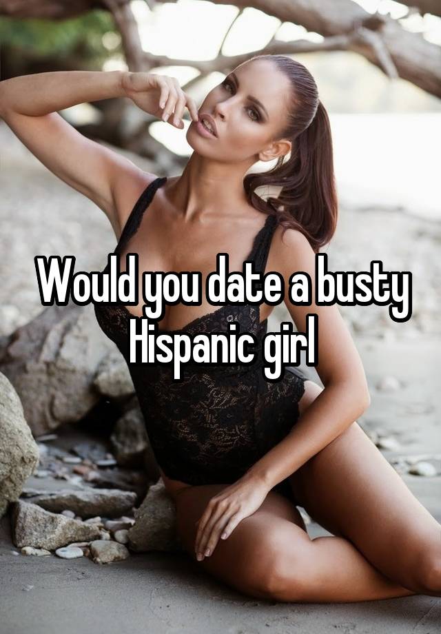 Would you date a busty Hispanic girl