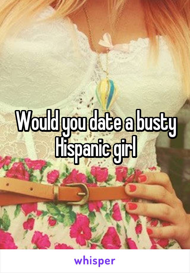 Would you date a busty Hispanic girl