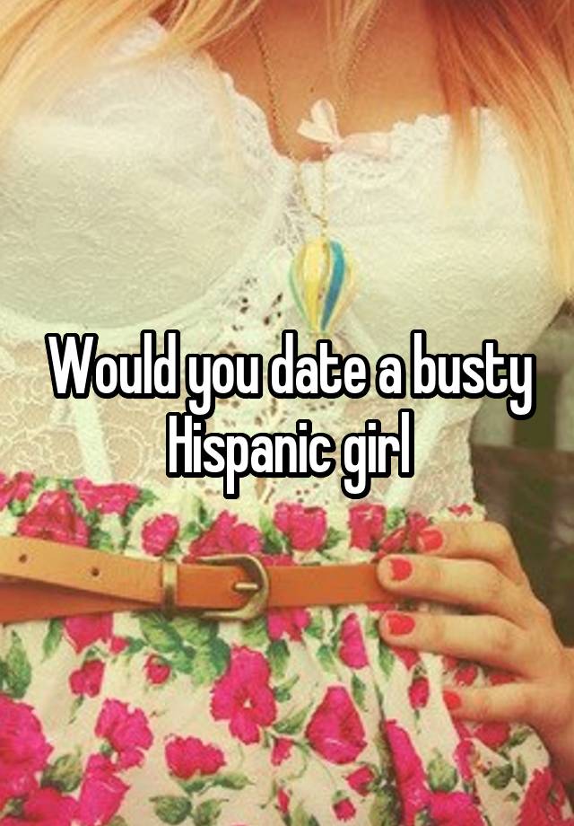 Would you date a busty Hispanic girl