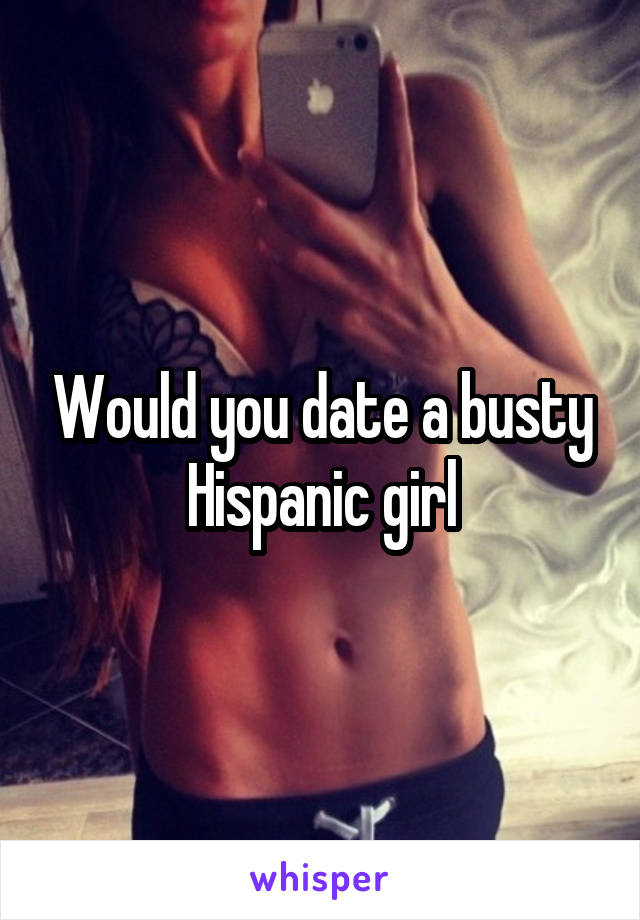 Would you date a busty Hispanic girl