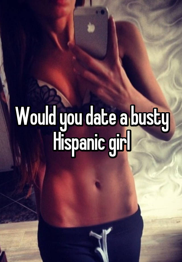 Would you date a busty Hispanic girl