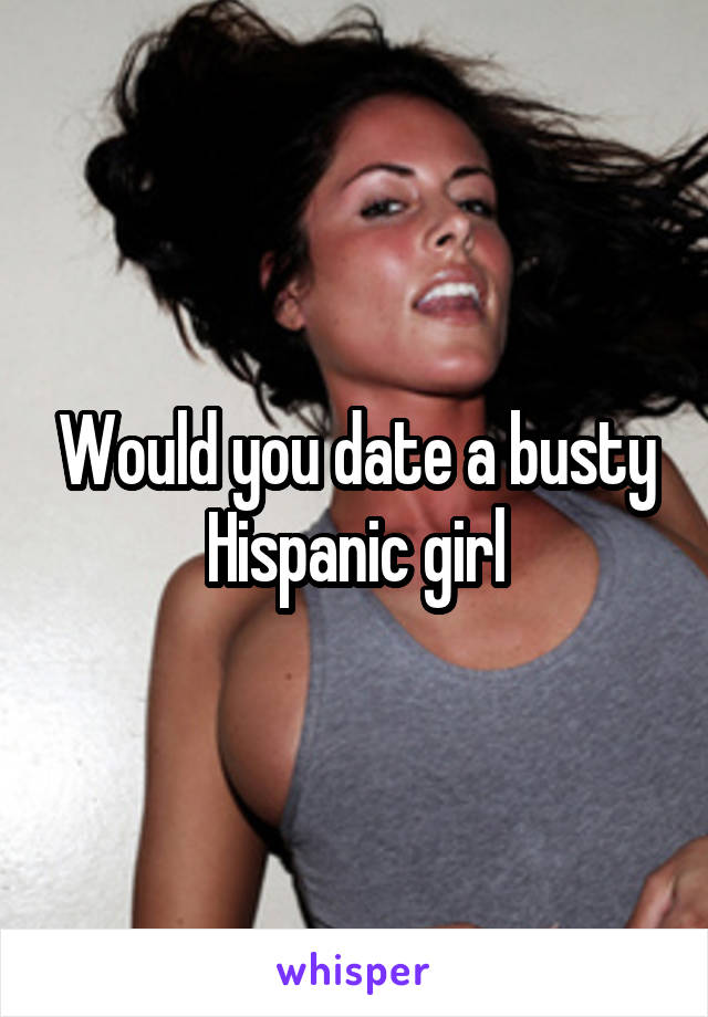 Would you date a busty Hispanic girl