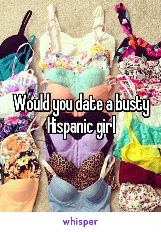 Would you date a busty Hispanic girl