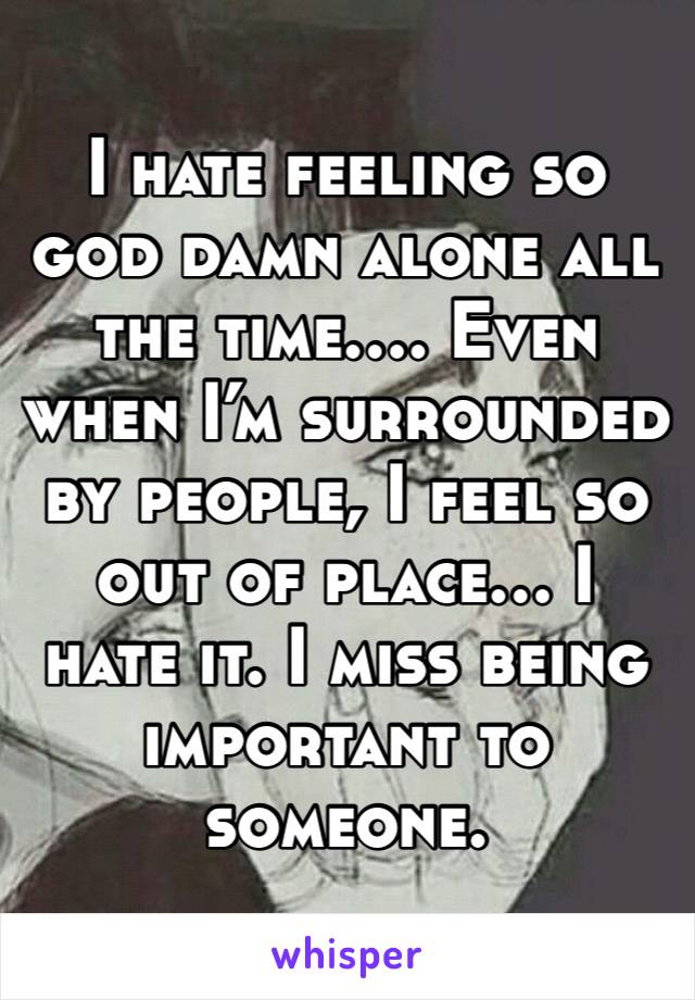 I hate feeling so god damn alone all the time…. Even when I’m surrounded by people, I feel so out of place… I hate it. I miss being important to someone. 