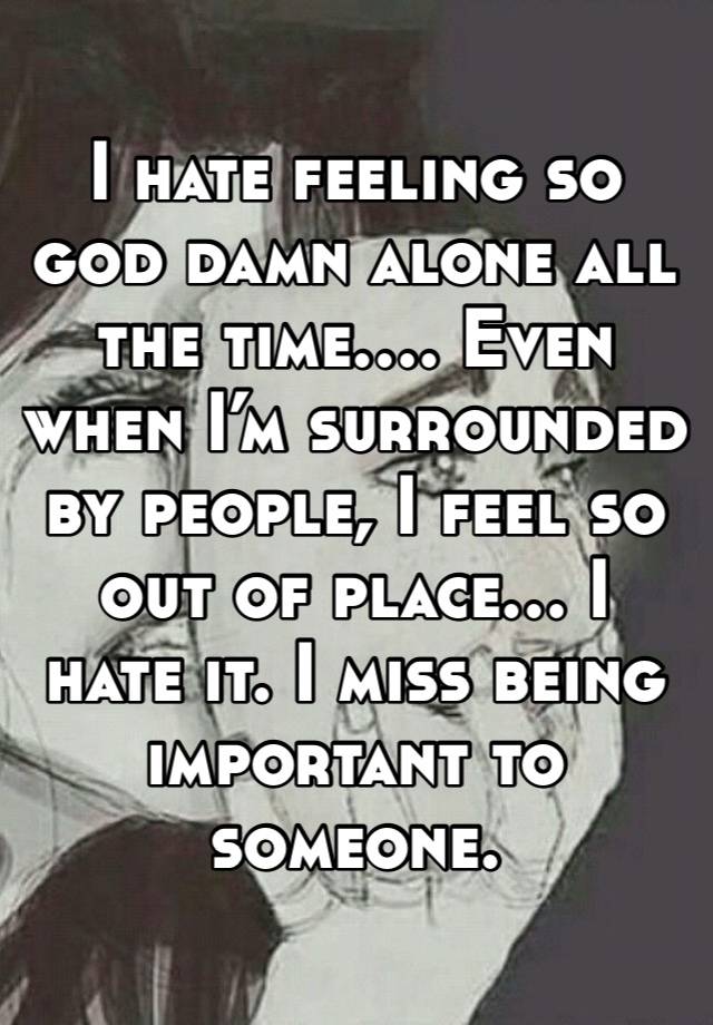 I hate feeling so god damn alone all the time…. Even when I’m surrounded by people, I feel so out of place… I hate it. I miss being important to someone. 