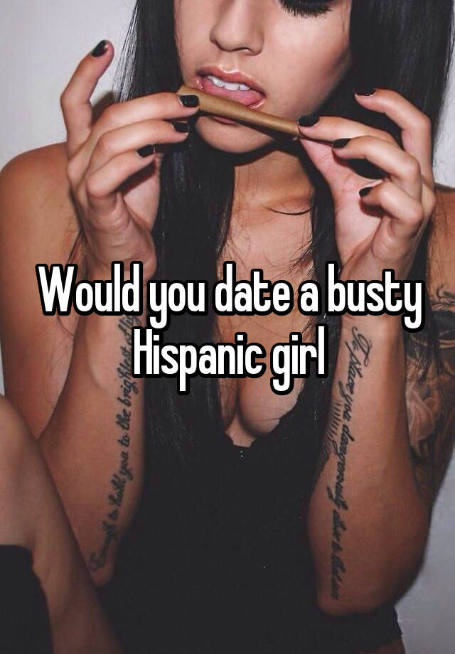 Would you date a busty Hispanic girl