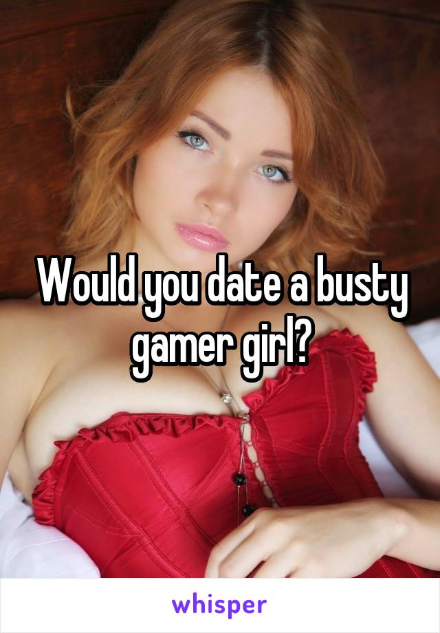 Would you date a busty gamer girl?