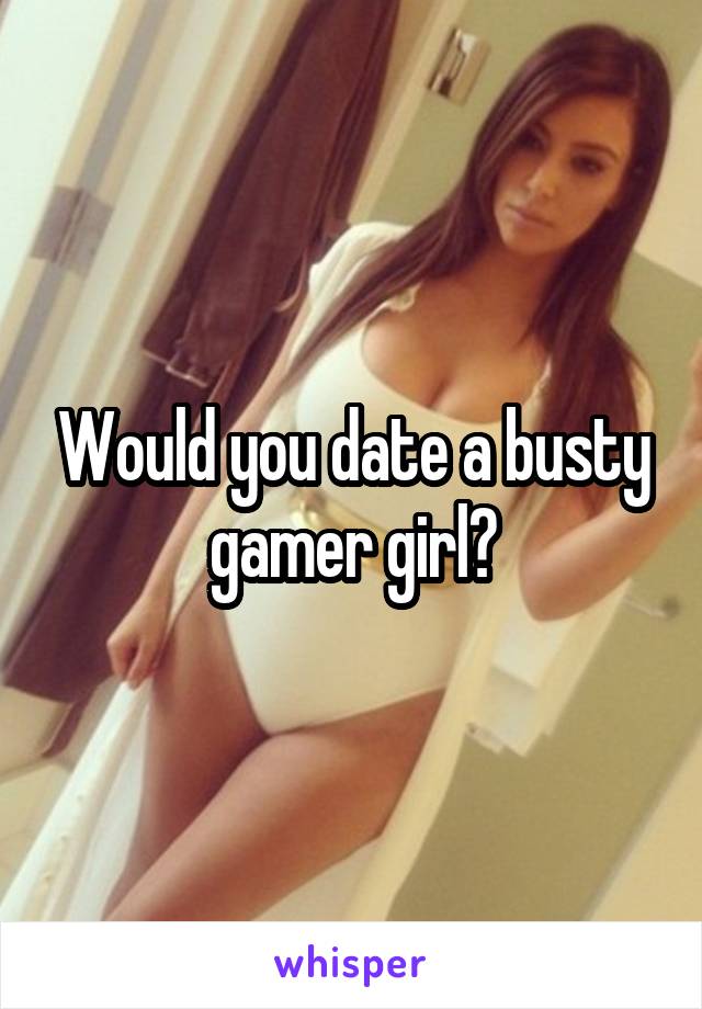 Would you date a busty gamer girl?