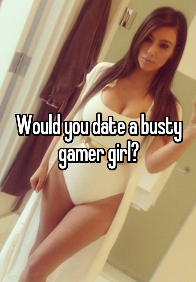 Would you date a busty gamer girl?