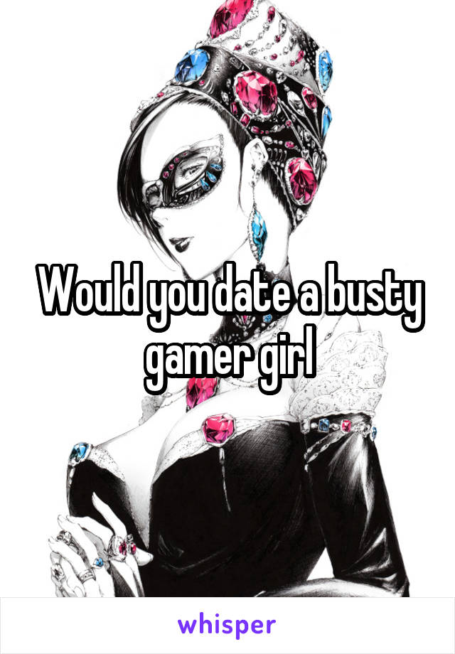 Would you date a busty gamer girl