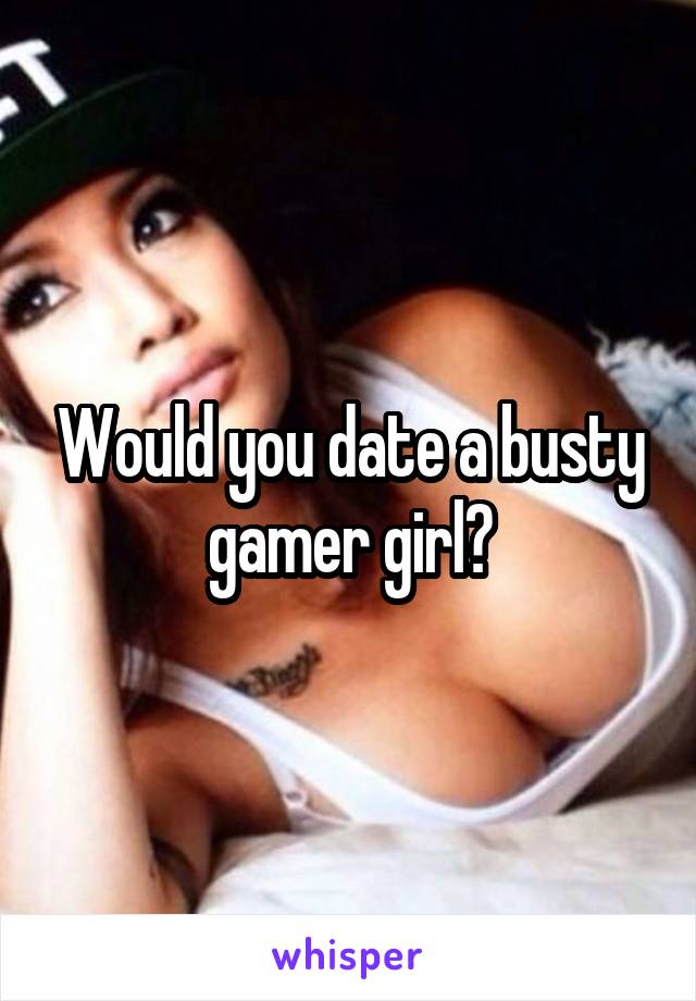 Would you date a busty gamer girl?