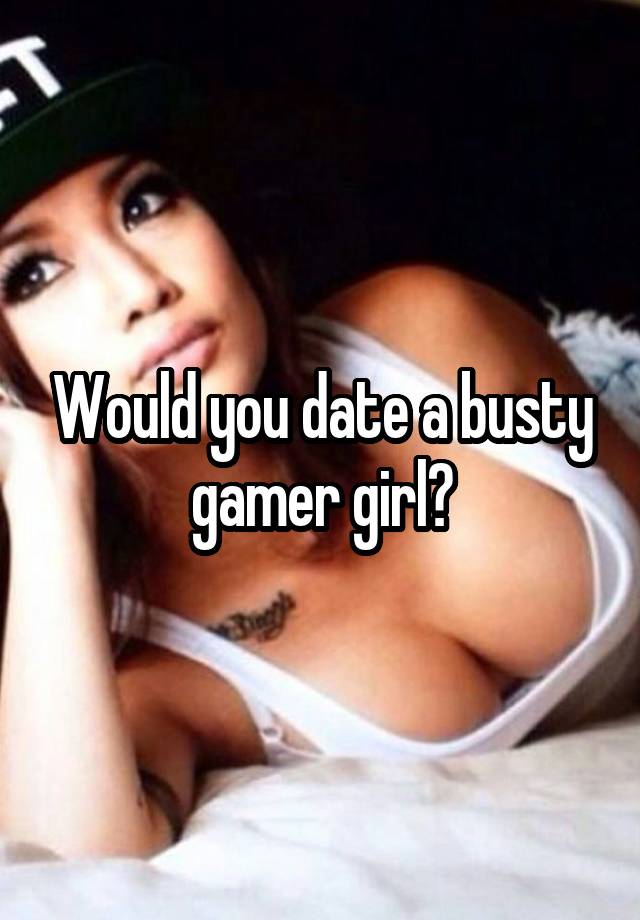 Would you date a busty gamer girl?