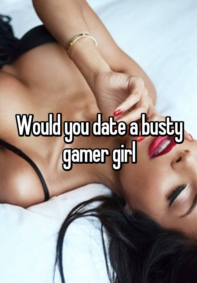 Would you date a busty gamer girl