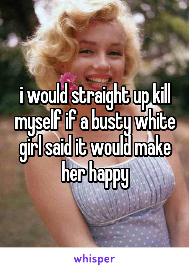 i would straight up kill myself if a busty white girl said it would make her happy