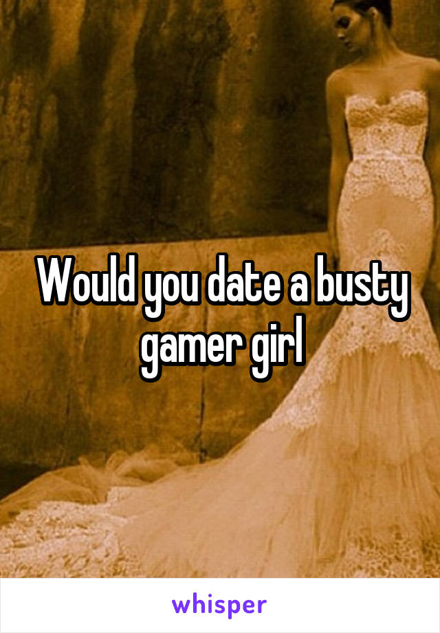 Would you date a busty gamer girl