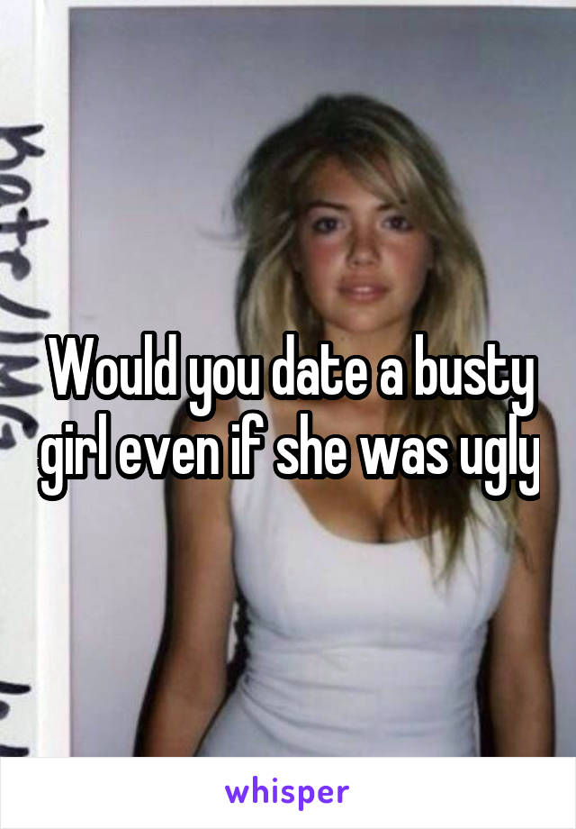 Would you date a busty girl even if she was ugly