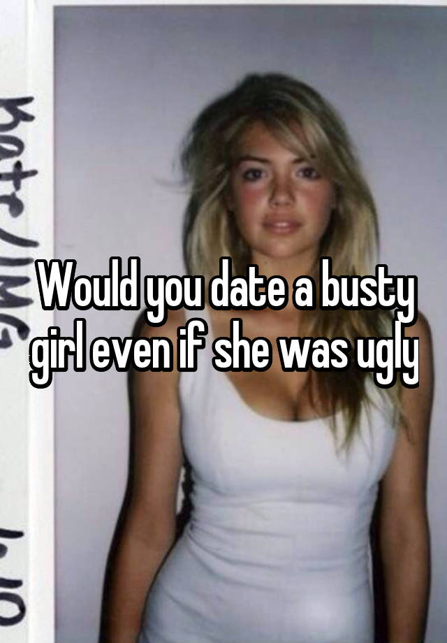 Would you date a busty girl even if she was ugly