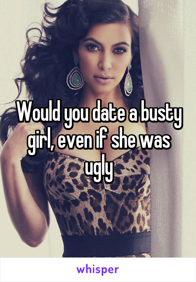 Would you date a busty girl, even if she was ugly