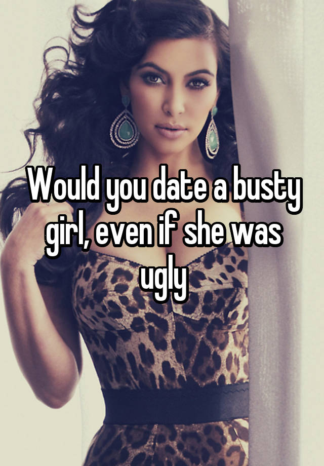 Would you date a busty girl, even if she was ugly